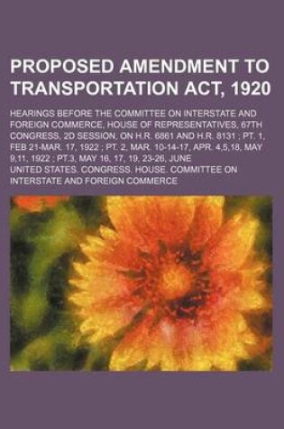 Cover of Proposed Amendment to Transportation ACT, 1920; Hearings Before the Committee on Interstate and Foreign Commerce, House of Representatives, 67th Congress, 2D Session, on H.R. 6861 and H.R. 8131 PT. 1, Feb 21-Mar. 17, 1922 PT. 2, Mar. 10-14-17, Apr. 4,5,18,