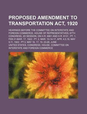 Book cover for Proposed Amendment to Transportation ACT, 1920; Hearings Before the Committee on Interstate and Foreign Commerce, House of Representatives, 67th Congress, 2D Session, on H.R. 6861 and H.R. 8131 PT. 1, Feb 21-Mar. 17, 1922 PT. 2, Mar. 10-14-17, Apr. 4,5,18,