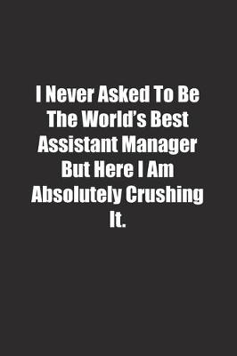 Book cover for I Never Asked To Be The World's Best Assistant Manager But Here I Am Absolutely Crushing It.