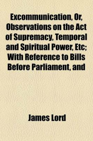 Cover of Excommunication, Or, Observations on the Act of Supremacy, Temporal and Spiritual Power, Etc; With Reference to Bills Before Parliament, and