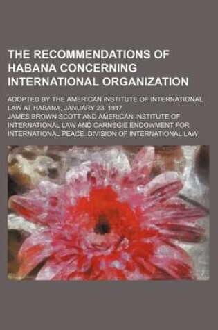 Cover of The Recommendations of Habana Concerning International Organization; Adopted by the American Institute of International Law at Habana, January 23, 1917