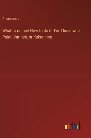 Cover of What to do and How to do it. For Those who Paint, Varnish, or Kalsomine