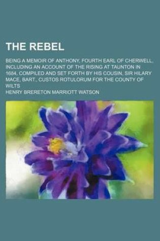 Cover of The Rebel; Being a Memoir of Anthony, Fourth Earl of Cherwell, Including an Account of the Rising at Taunton in 1684, Compiled and Set Forth by His Cousin, Sir Hilary Mace, Bart., Custos Rotulorum for the County of Wilts