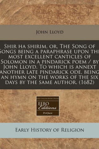 Cover of Shir Ha Shirim, Or, the Song of Songs Being a Paraphrase Upon the Most Excellent Canticles of Solomon in a Pindarick Poem / By John Lloyd. to Which Is Annext Another Late Pindarick Ode, Being an Hymn on the Works of the Six Days by the Same Author. (1682)