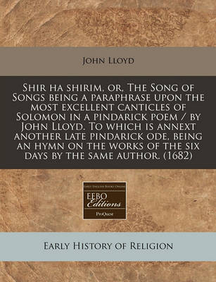 Book cover for Shir Ha Shirim, Or, the Song of Songs Being a Paraphrase Upon the Most Excellent Canticles of Solomon in a Pindarick Poem / By John Lloyd. to Which Is Annext Another Late Pindarick Ode, Being an Hymn on the Works of the Six Days by the Same Author. (1682)