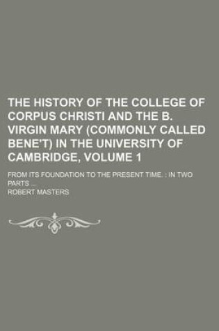 Cover of The History of the College of Corpus Christi and the B. Virgin Mary (Commonly Called Bene't) in the University of Cambridge, Volume 1; From Its Foundation to the Present Time. in Two Parts