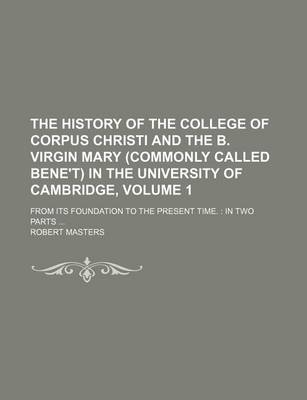 Book cover for The History of the College of Corpus Christi and the B. Virgin Mary (Commonly Called Bene't) in the University of Cambridge, Volume 1; From Its Foundation to the Present Time. in Two Parts