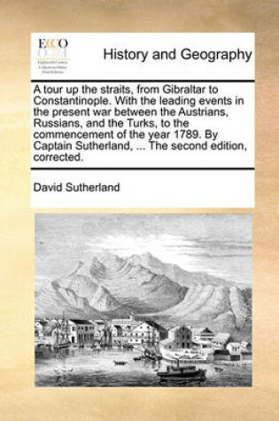 Cover of A tour up the straits, from Gibraltar to Constantinople. With the leading events in the present war between the Austrians, Russians, and the Turks, to the commencement of the year 1789. By Captain Sutherland, ... The second edition, corrected.