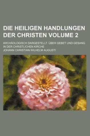 Cover of Die Heiligen Handlungen Der Christen Volume 2; Archaologisch Dargestellt. Uber Gebet Und Gesang in Der Christlichen Kirche