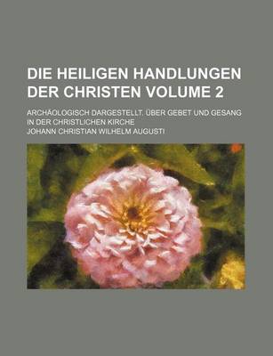 Book cover for Die Heiligen Handlungen Der Christen Volume 2; Archaologisch Dargestellt. Uber Gebet Und Gesang in Der Christlichen Kirche