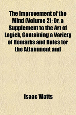 Cover of The Improvement of the Mind (Volume 2); Or, a Supplement to the Art of Logick, Containing a Variety of Remarks and Rules for the Attainment and