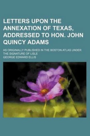 Cover of Letters Upon the Annexation of Texas, Addressed to Hon. John Quincy Adams; As Originally Published in the Boston Atlas Under the Signature of Lisle