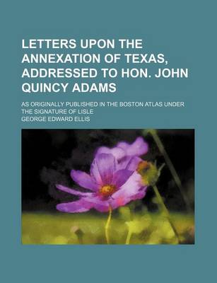 Book cover for Letters Upon the Annexation of Texas, Addressed to Hon. John Quincy Adams; As Originally Published in the Boston Atlas Under the Signature of Lisle