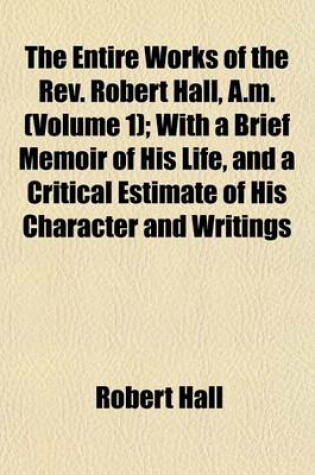Cover of The Entire Works of the REV. Robert Hall, A.M. (Volume 1); With a Brief Memoir of His Life, and a Critical Estimate of His Character and Writings
