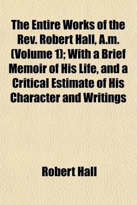 Book cover for The Entire Works of the REV. Robert Hall, A.M. (Volume 1); With a Brief Memoir of His Life, and a Critical Estimate of His Character and Writings