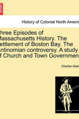 Cover of Three Episodes of Massachusetts History. the Settlement of Boston Bay. the Antinomian Controversy. a Study of Church and Town Government.