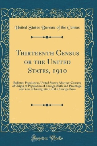 Cover of Thirteenth Census or the United States, 1910: Bulletin; Population, United States; Abstract-Country of Origin of Population of Foreign Birth and Parentage, and Year of Immigration of the Foreign Born (Classic Reprint)