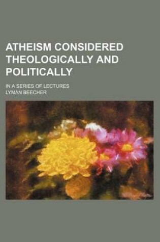 Cover of Atheism Considered Theologically and Politically; In a Series of Lectures