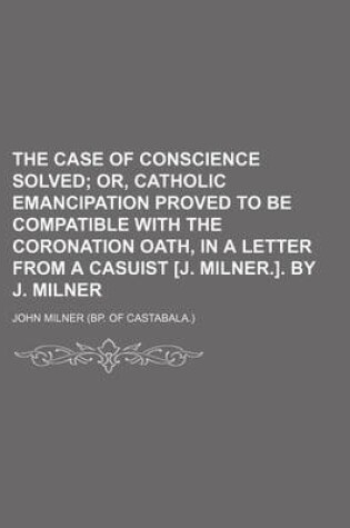 Cover of The Case of Conscience Solved; Or, Catholic Emancipation Proved to Be Compatible with the Coronation Oath, in a Letter from a Casuist [J. Milner.]. by