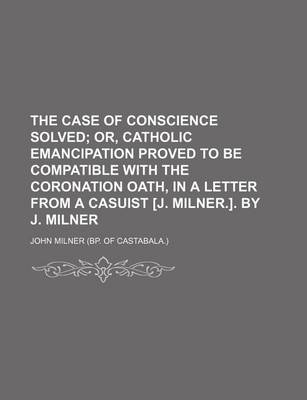 Book cover for The Case of Conscience Solved; Or, Catholic Emancipation Proved to Be Compatible with the Coronation Oath, in a Letter from a Casuist [J. Milner.]. by