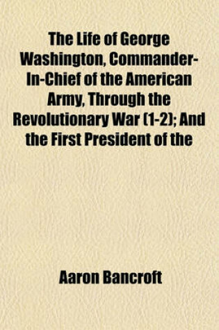 Cover of The Life of George Washington, Commander-In-Chief of the American Army, Through the Revolutionary War (1-2); And the First President of the