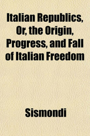 Cover of Italian Republics, Or, the Origin, Progress, and Fall of Italian Freedom