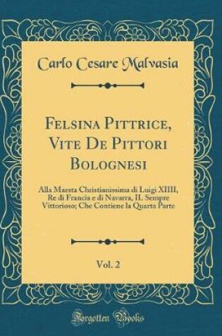 Cover of Felsina Pittrice, Vite De Pittori Bolognesi, Vol. 2: Alla Maesta Christianissima di Luigi XIIII, Re di Francia e di Navarra, IL Sempre Vittorioso; Che Contiene la Quarta Parte (Classic Reprint)