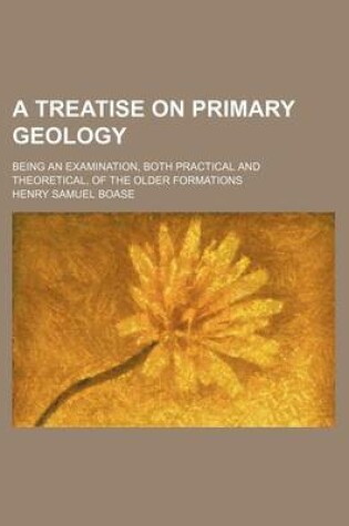 Cover of A Treatise on Primary Geology; Being an Examination, Both Practical and Theoretical, of the Older Formations