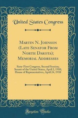 Cover of Martin N. Johnson (Late Senator From North Dakota); Memorial Addresses: Sixty-First Congress, Second Session; Senate of the United States, April 2, 1910; House of Representatives, April 24, 1910 (Classic Reprint)