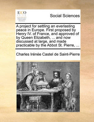 Book cover for A Project for Settling an Everlasting Peace in Europe. First Proposed by Henry IV. of France, and Approved of by Queen Elizabeth, ... and Now Discussed at Large, and Made Practicable by the Abbot St. Pierre, ...