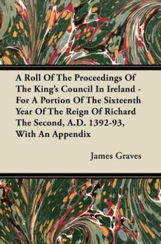 Cover of A Roll Of The Proceedings Of The King's Council In Ireland - For A Portion Of The Sixteenth Year Of The Reign Of Richard The Second, A.D. 1392-93, With An Appendix