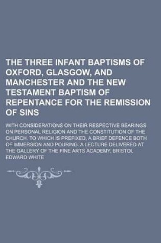 Cover of The Three Infant Baptisms of Oxford, Glasgow, and Manchester and the New Testament Baptism of Repentance for the Remission of Sins; With Considerations on Their Respective Bearings on Personal Religion and the Constitution of the Church. to Which Is Prefi