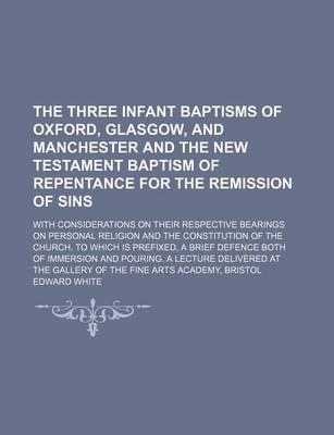 Book cover for The Three Infant Baptisms of Oxford, Glasgow, and Manchester and the New Testament Baptism of Repentance for the Remission of Sins; With Considerations on Their Respective Bearings on Personal Religion and the Constitution of the Church. to Which Is Prefi