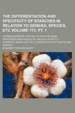 Cover of The Differentiation and Specificity of Starches in Relation to Genera, Species, Etc Volume 173, PT. 1; Stereochemistry Applied to Protoplasmic Processes and Products, and as a Strictly Scientific Basis for the Classification of Plants and Animals