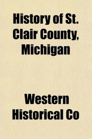 Cover of History of St. Clair County, Michigan; Containing an Account of Its Settlement, Growth, Development and Resources, Its War Record, Biographical Sketches, the Whole Preceded by a History of Michigan