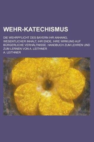 Cover of Wehr-Katechismus; Die Wehrpflicht Des Bayern Ihr Anhang, Wesentlicher Inhalt, Ihr Ende, Ihre Wirkung Auf Burgerliche Verhaltnisse. Handbuch Zum Lehren