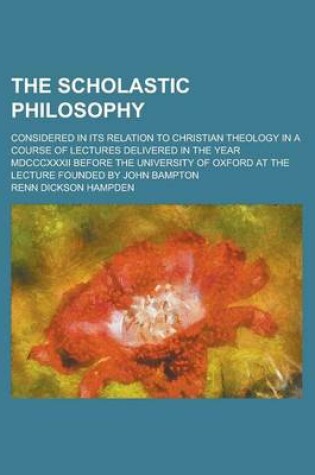 Cover of The Scholastic Philosophy; Considered in Its Relation to Christian Theology in a Course of Lectures Delivered in the Year MDCCCXXXII Before the University of Oxford at the Lecture Founded by John Bampton
