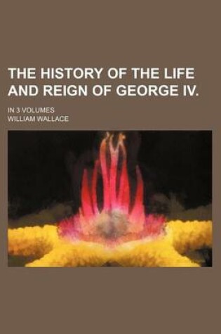 Cover of The History of the Life and Reign of George IV.; In 3 Volumes
