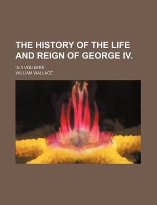 Book cover for The History of the Life and Reign of George IV.; In 3 Volumes