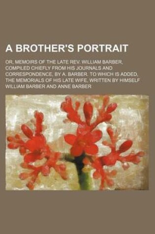 Cover of A Brother's Portrait; Or, Memoirs of the Late REV. William Barber, Compiled Chiefly from His Journals and Correspondence, by A. Barber. to Which Is Added, the Memorials of His Late Wife, Written by Himself