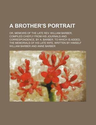 Book cover for A Brother's Portrait; Or, Memoirs of the Late REV. William Barber, Compiled Chiefly from His Journals and Correspondence, by A. Barber. to Which Is Added, the Memorials of His Late Wife, Written by Himself