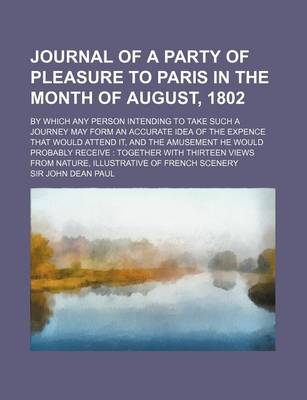 Book cover for Journal of a Party of Pleasure to Paris in the Month of August, 1802; By Which Any Person Intending to Take Such a Journey May Form an Accurate Idea of the Expence That Would Attend It, and the Amusement He Would Probably Receive Together with Thirteen V