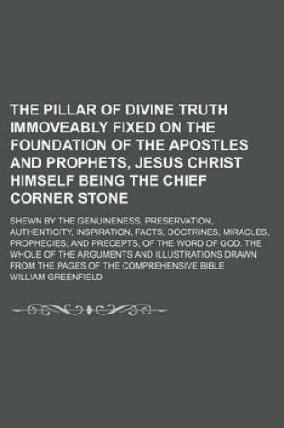 Cover of The Pillar of Divine Truth Immoveably Fixed on the Foundation of the Apostles and Prophets, Jesus Christ Himself Being the Chief Corner Stone; Shewn by the Genuineness, Preservation, Authenticity, Inspiration, Facts, Doctrines, Miracles, Prophecies, and Precep