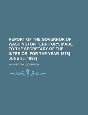 Book cover for Report of the Governor of Washington Territory, Made to the Secretary of the Interior, for the Year 1878[-June 30, 1889]