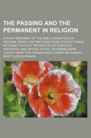 Cover of The Passing and the Permanent in Religion; A Plain Treatment of the Great Essentials of Religion, Being a Sifting from These of Such Things as Cannot