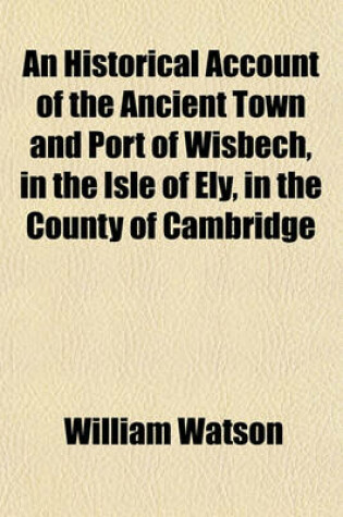 Cover of An Historical Account of the Ancient Town and Port of Wisbech, in the Isle of Ely, in the County of Cambridge; And of the Circumjacent Towns and Villages, the Drainage of the Great Level of the Fens, the Origin of the Royal Franchise of the Isle of Ely &C