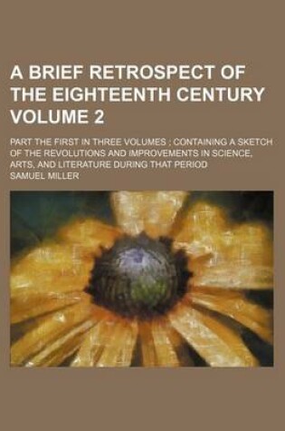 Cover of A Brief Retrospect of the Eighteenth Century Volume 2; Part the First in Three Volumes Containing a Sketch of the Revolutions and Improvements in Science, Arts, and Literature During That Period