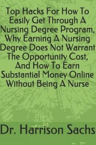 Cover of Top Hacks For How To Easily Get Through A Nursing Degree Program, Why Earning A Nursing Degree Does Not Warrant The Opportunity Cost, And How To Earn Substantial Money Online Without Being A Nurse