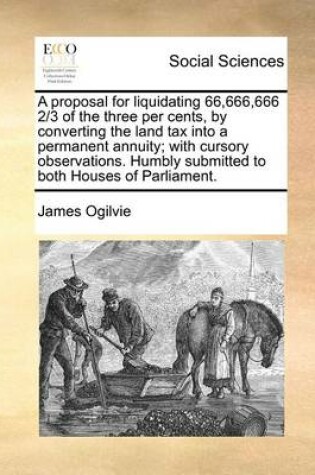 Cover of A proposal for liquidating 66,666,666 2/3 of the three per cents, by converting the land tax into a permanent annuity; with cursory observations. Humbly submitted to both Houses of Parliament.