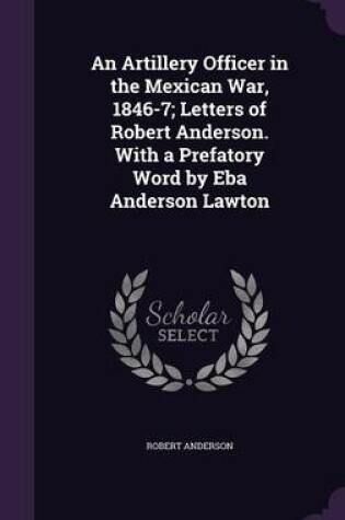 Cover of An Artillery Officer in the Mexican War, 1846-7; Letters of Robert Anderson. with a Prefatory Word by Eba Anderson Lawton